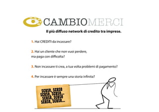 Il più diﬀuso network di credito tra imprese.
1. Hai CREDITI da incassare?
2. Hai un cliente che non vuoi perdere,
ma paga con diﬃcolta?
3. Non incassare ti crea, a tua volta problemi di pagamento?
4. Per incassare è sempre una storia infinita?
 