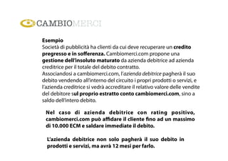 Esempio
Società di pubblicità ha clienti da cui deve recuperare un credito
pregresso e in soﬀerenza. Cambiomerci.com propone una
gestione dell’insoluto maturato da azienda debitrice ad azienda
creditrice per il totale del debito contratto.
Associandosi a cambiomerci.com, l’azienda debitrice pagherà il suo
debito vendendo all’interno del circuito i propri prodotti o servizi, e
l’azienda creditrice si vedrà accreditare il relativo valore delle vendite
del debitore sul proprio estratto conto cambiomerci.com, sino a
saldo dell’intero debito.
Nel caso di azienda debitrice con rating positivo,
cambiomerci.com può aﬃdare il cliente fino ad un massimo
di 10.000 ECM e saldare immediate il debito.
L’azienda debitrice non solo pagherà il suo debito in
prodotti e servizi, ma avrà 12 mesi per farlo.
 