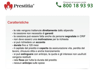 Caratteristiche - le rate vengono trattenute  direttamente  dallo stipendio - la cessione non necessita di  garanti - la cessione può essere fatta anche da persone  segnalate  in CRIF - non deve esserci una  motivazione  per la richiesta - si può richiedere un  acconto -  durata  fino a 120 mesi - il capitale del prestito è  coperto  da assicurazione vita, perdita del  lavoro, chiusura ditta e anche licenziamento - si può  estinguere  con anticipo, la quota e gli interessi non usufruiti  vengono restituiti  - rata  fissa  per tutta la durata del prestito - nessun  anticipo  sulle spese 