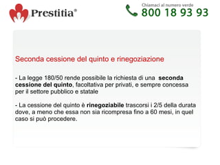 Seconda cessione del quinto e rinegoziazione   - La legge 180/50 rende possibile la richiesta di una  seconda cessione del quinto , facoltativa per privati, e sempre concessa per il settore pubblico e statale - La cessione del quinto è  rinegoziabile  trascorsi i 2/5 della durata dove, a meno che essa non sia ricompresa fino a 60 mesi, in quel caso si può procedere. 