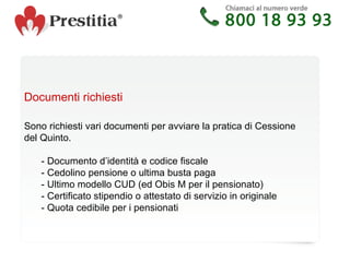 Documenti richiesti   Sono richiesti vari documenti per avviare la pratica di Cessione del Quinto. - Documento d’identità e codice fiscale - Cedolino pensione o ultima busta paga - Ultimo modello CUD (ed Obis M per il pensionato) - Certificato stipendio o attestato di servizio in originale - Quota cedibile per i pensionati 