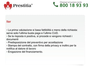 Iter La prima valutazione si basa fattibilità o meno della richiesta: serve solo l’ultima busta paga e l’ultimo CUD. Se la risposta è positiva, si procede e vengono richiesti i documenti Predisposizione del preventivo per accettazione Stampa del contratto, con firma della privacy e inoltro per la notifica al datore di lavoro Erogazione del finanziamento. 