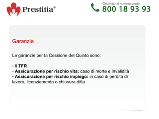 Garanzie Le garanzie per la Cessione del Quinto sono: Il  TFR   Assicurazione per rischio vita:  caso di morte e invalidità Assicurazione per rischio impiego:  in caso di perdita di lavoro, licenziamento o chiusura ditta 