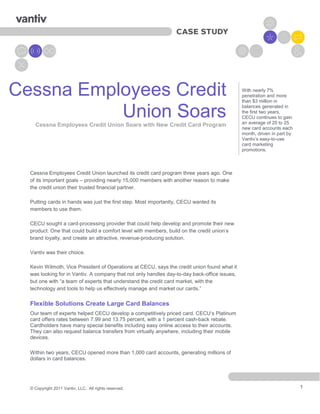 Cessna Employees Credit                                                                       With nearly 7%
                                                                                              penetration and more
                                                                                              than $3 million in


           Union Soars
    Cessna Employees Credit Union Soars with New Credit Card Program
                                                                                              balances generated in
                                                                                              the first two years,
                                                                                              CECU continues to gain
                                                                                              an average of 20 to 25
                                                                                              new card accounts each
                                                                                              month, driven in part by
                                                                                              Vantiv’s easy-to-use
                                                                                              card marketing
                                                                                              promotions.



  Cessna Employees Credit Union launched its credit card program three years ago. One
  of its important goals – providing nearly 15,000 members with another reason to make
  the credit union their trusted financial partner.

  Putting cards in hands was just the first step. Most importantly, CECU wanted its
  members to use them.

  CECU sought a card-processing provider that could help develop and promote their new
  product. One that could build a comfort level with members, build on the credit union’s
  brand loyalty, and create an attractive, revenue-producing solution.

  Vantiv was their choice.

  Kevin Wilmoth, Vice President of Operations at CECU, says the credit union found what it
  was looking for in Vantiv. A company that not only handles day-to-day back-office issues,
  but one with “a team of experts that understand the credit card market, with the
  technology and tools to help us effectively manage and market our cards.”

  Flexible Solutions Create Large Card Balances
  Our team of experts helped CECU develop a competitively priced card. CECU‘s Platinum
  card offers rates between 7.99 and 13.75 percent, with a 1 percent cash-back rebate.
  Cardholders have many special benefits including easy online access to their accounts.
  They can also request balance transfers from virtually anywhere, including their mobile
  devices.

  Within two years, CECU opened more than 1,000 card accounts, generating millions of
  dollars in card balances.




  © Copyright 2011 Vantiv, LLC. All rights reserved.                                                                     1
 