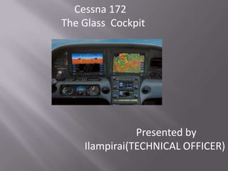 Cessna 172
The Glass Cockpit




               Presented by
    Ilampirai(TECHNICAL OFFICER)
 