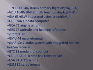 •GDU 1040/1044B primary flight display[PFD]
•GDU 1040/1044B multi function display[MFD]
•GIA 63/63W integrated avionics unit[IAU]
•GDC 74A air data computer
•GEA 71 engine air unit
•GRS 77 attitude and heading reference
system[AHRS]
•GMU 44 magnetometer
•GMA 1347 audio system with integrated marker
beacon receiver
•GTX 83 model transponder
•GDL 90 ADS B data link transeceiver
•GSA 81 AFCS servos
•GSM 85 servo mount
 