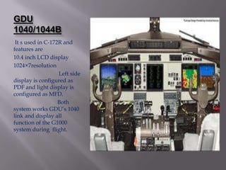 GDU
1040/1044B
 It s used in C-172R and
features are
10.4 inch LCD display
1024×7resolution
                   Left side
display is configured as
PDF and light display is
configured as MFD.
                   Both
system works GDU’s 1040
link and display all
function of the G1000
system during flight.
 
