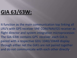 GIA 63/63W:

It function as the main communication top linking all
LRU’s with GPS receiver VHF COM/NAV/GS receiver as
flight director and system integration microprocessor.
The GIA 63W contains GPS receiver .each GIA is
paired with a respective GDU 1040/1044B display
through either net the GIA’s are not paired together
and do not communicate with each other directly.
 