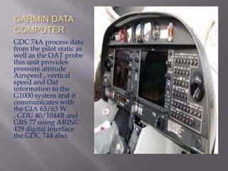 GARMIN DATA
COMPUTER
GDC 74A process data
from the pilot static as
well as the OAT probe
this unit provides
pressure attitude
Airspeed , vertical
speed and Oat
information to the
G1000 system and it
communicates with
the GIA 63/63 W
, GDU 40/1044B and
GRS 77 using ARINC
429 digital interface
the GDC 744 also.
 
