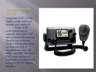 GARMIN MARKER
AUDIO
integrates NAV/COM
digital audio intercom
system and marker b
         GMA 1347
audio panel eacon
controls the GMA 1347
also controls the manual
display reversionary
mode { red display back
up bottom} and is
installed between the
MFD and PDF the GMA
1347 communication
with both GIA 63/63 WS
using an RS 232 digital
interface.
 