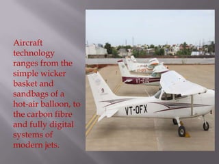 Aircraft
technology
ranges from the
simple wicker
basket and
sandbags of a
hot-air balloon, to
the carbon fibre
and fully digital
systems of
modern jets.
 