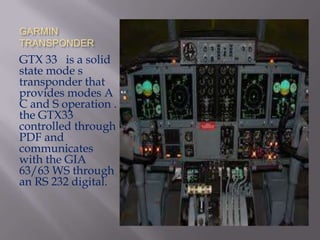 GARMIN
TRANSPONDER
GTX 33 is a solid
state mode s
transponder that
provides modes A
C and S operation .
the GTX33
controlled through
PDF and
communicates
with the GIA
63/63 WS through
an RS 232 digital.
 