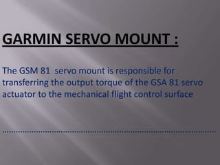 GARMIN SERVO MOUNT :
The GSM 81 servo mount is responsible for
transferring the output torque of the GSA 81 servo
actuator to the mechanical flight control surface


…………………………………………………………………………………..
 