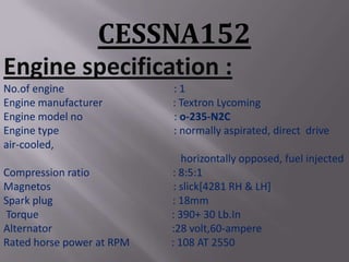 CESSNA152
Engine specification :
No.of engine               :1
Engine manufacturer        : Textron Lycoming
Engine model no            : o-235-N2C
Engine type                : normally aspirated, direct drive
air-cooled,
                              horizontally opposed, fuel injected
Compression ratio          : 8:5:1
Magnetos                    : slick[4281 RH & LH]
Spark plug                 : 18mm
Torque                     : 390+ 30 Lb.In
Alternator                 :28 volt,60-ampere
Rated horse power at RPM   : 108 AT 2550
 
