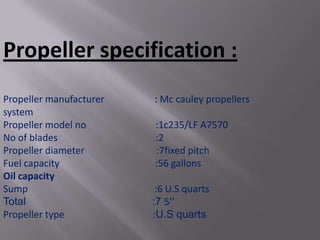 Propeller specification :
Propeller manufacturer   : Mc cauley propellers
system
Propeller model no       :1c235/LF A7570
No of blades             :2
Propeller diameter       :7fixed pitch
Fuel capacity            :56 gallons
Oil capacity
Sump                      :6 U.S quarts
Total                    :7 5’’
Propeller type           :U.S quarts
 