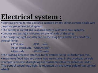 Electrical system :
•Electrical energy for the aircraft is supplied by 28v ,direct current ,single wire
,negative ground electrical system
•The battery is 24 volt and is approximately 17ampere hour capacity.
•Landing and taxi light is located on the left side of the wing.
•The navigation light are attached to the wing tips and the aft end of the
vertical fin tip.
         Port side         –RED color
         Star board side - GREEN color
         Rear side         - WHITE color
•The flashing beacon is attached to the vertical fin tip, 45 flashes per min
•Instrument flood light and dome light are installed in the overhead console
•Compass and radio dial lighting are contained within the individual units.
The control wheel map light is mounted on the lower side of the control
wheel.
 