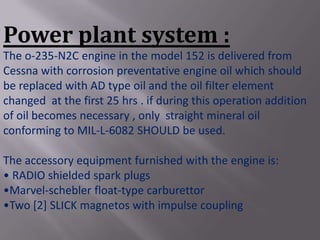 Power plant system :
The o-235-N2C engine in the model 152 is delivered from
Cessna with corrosion preventative engine oil which should
be replaced with AD type oil and the oil filter element
changed at the first 25 hrs . if during this operation addition
of oil becomes necessary , only straight mineral oil
conforming to MIL-L-6082 SHOULD be used.

The accessory equipment furnished with the engine is:
• RADIO shielded spark plugs
•Marvel-schebler float-type carburettor
•Two [2] SLICK magnetos with impulse coupling
 