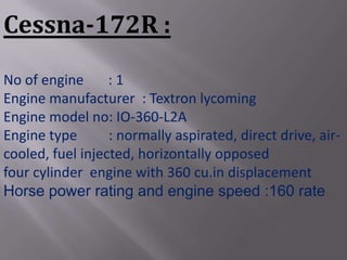 Cessna-172R :
No of engine      :1
Engine manufacturer : Textron lycoming
Engine model no: IO-360-L2A
Engine type       : normally aspirated, direct drive, air-
cooled, fuel injected, horizontally opposed
four cylinder engine with 360 cu.in displacement
Horse power rating and engine speed :160 rate
 