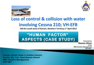 Presented by
Noman Khan
57154
MBA (Aviation Management)
PAF KIET
Loss of control & collision with water
involving Cessna 210; VH-EFB
160 Km south-west of Darwin, Northern Territory 1st
April 2013
Course: Human Factor in Aviation Industry
Faculty: Wg. Com. Syed Naseem Ahmed
MBA (Aviation Management)
PAF KIET
“HUMAN FACTOR”
ASPECTS (CASE STUDY)
 