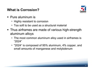 What is Corrosion?
Pure aluminum is
Highly resistant to corrosionHighly resistant to corrosion
Too soft to be used as a structural material
Thus airframes are made of various high-strengthg g
aluminum alloys
The most common aluminum alloy used in airframes is
“2024”
"2024“ is composed of 95% aluminum, 4% copper, and
small amounts of manganese and molybdenumsmall amounts of manganese and molybdenum
13
 