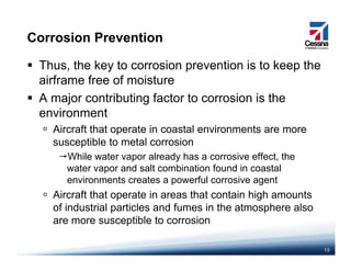 Corrosion Prevention
Thus, the key to corrosion prevention is to keep the
airframe free of moistureairframe free of moisture
A major contributing factor to corrosion is the
environment
Aircraft that operate in coastal environments are more
susceptible to metal corrosion
While water vapor already has a corrosive effect, the
water vapor and salt combination found in coastal
environments creates a powerful corrosive agent
Aircraft that operate in areas that contain high amounts
of industrial particles and fumes in the atmosphere also
are more susceptible to corrosion
15
are more susceptible to corrosion
 