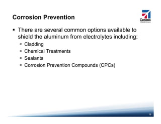Corrosion Prevention
There are several common options available to
shield the aluminum from electrolytes including:shield the aluminum from electrolytes including:
Cladding
Chemical Treatments
Sealants
Corrosion Prevention Compounds (CPCs)
16
 