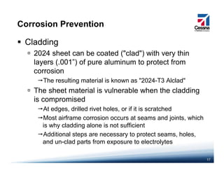 Corrosion Prevention
Cladding
2024 sheet can be coated ("clad") with very thin2024 sheet can be coated ( clad ) with very thin
layers (.001”) of pure aluminum to protect from
corrosion
The resulting material is known as "2024-T3 Alclad"
The sheet material is vulnerable when the cladding
i i dis compromised
At edges, drilled rivet holes, or if it is scratched
Most airframe corrosion occurs at seams and joints whichMost airframe corrosion occurs at seams and joints, which
is why cladding alone is not sufficient
Additional steps are necessary to protect seams, holes,
and un clad parts from exposure to electrolytes
17
and un-clad parts from exposure to electrolytes
 