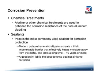 Corrosion Prevention
Chemical Treatments
Alodine or other chemical treatments are used toAlodine or other chemical treatments are used to
enhance the corrosion resistance of the pure aluminum
cladding
Sealants
Paint is the most commonly used sealant for corrosion
protectionprotection
Modern polyurethane aircraft paints create a thick,
impenetrable barrier that effectively keeps moisture away
from the metal, and lasts a long time -- 10 years or more
A good paint job is the best defense against airframe
corrosion
18
 