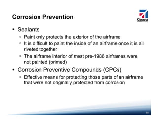 Corrosion Prevention
Sealants
Paint only protects the exterior of the airframePaint only protects the exterior of the airframe
It is difficult to paint the inside of an airframe once it is all
riveted together
The airframe interior of most pre-1986 airframes were
not painted (primed)
Corrosion Preventive Compounds (CPCs)Corrosion Preventive Compounds (CPCs)
Effective means for protecting those parts of an airframe
that were not originally protected from corrosionthat were not originally protected from corrosion
19
 