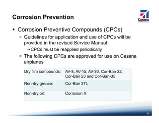 Corrosion Prevention
Corrosion Preventive Compounds (CPCs)
Guidelines for application and use of CPCs will beGuidelines for application and use of CPCs will be
provided in the revised Service Manual
CPCs must be reapplied periodically
The following CPCs are approved for use on Cessna
airplanes
Dry film compounds: AV-8, AV-15, AV-30, Cor-Ban 22,
Cor-Ban 23 and Cor-Ban-35
Non-dry grease: Cor-Ban 27LNon dry grease: Cor Ban 27L
Non-dry oil: Corrosion X
20
 