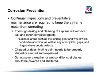 Corrosion Prevention
Continual inspections and preventative
maintenance are required to keep the airframemaintenance are required to keep the airframe
metal from corroding
Thorough rinsing and cleaning of airplane will remove
salt and other corrosive agents
Exposed areas such as the landing gear and wheel wells
need extra attention as well as any other joints gaps andneed extra attention, as well as any other joints, gaps, and
hinges where debris collects
Chipped or delaminating paint needs to be properly
t i d d d d i t dstriped or sanded and re-painted
During severe weather or wet conditions, airplanes
should be covered and sheltered
21
should be covered and sheltered
 