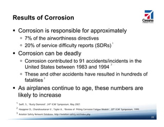 Results of Corrosion
Corrosion is responsible for approximately
7% of the airworthiness directives7% of the airworthiness directives
20% of service difficulty reports (SDRs)
Corrosion can be deadly
1
y
Corrosion contributed to 91 accidents/incidents in the
United States between 1983 and 1994
2
These and other accidents have resulted in hundreds of
fatalities
As airplanes continue to age these numbers are
3
As airplanes continue to age, these numbers are
likely to increase
S if S “R Di d” 24th ICAF S i M 2007
1
22
Hoeppner D,, Chandrasekaran V., Taylor A., “Review of Pitting Corrosion Fatigue Models”, 20th ICAF Symposium, 1999.
Aviation Safety Network Database, http://aviation-safety.net/index.php
2
3
Swift, S., “Rusty Diamond”, 24th ICAF Symposium, May 2007.
1
 