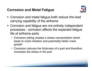 Corrosion and Metal Fatigue
Corrosion and metal fatigue both reduce the load
carrying capability of the airframecarrying capability of the airframe
Corrosion and fatigue are not entirely independent
processes - corrosion affects the expected fatiguep p g
life of airframe parts
Corrosion pitting creates a stress concentration which
leads to crack initiation and potentially faster crack
growth
Corrosion reduces the thickness of a part and thereforeCorrosion reduces the thickness of a part and therefore
increases the stress in the part
23
 