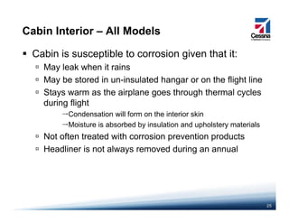 Cabin Interior – All Models
Cabin is susceptible to corrosion given that it:
May leak when it rainsMay leak when it rains
May be stored in un-insulated hangar or on the flight line
Stays warm as the airplane goes through thermal cycles
during flight
Condensation will form on the interior skin
Moisture is absorbed by insulation and upholstery materialsMoisture is absorbed by insulation and upholstery materials
Not often treated with corrosion prevention products
Headliner is not always removed during an annualy g
25
 