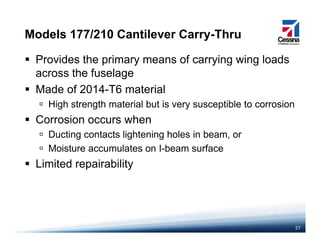 Models 177/210 Cantilever Carry-Thru
Provides the primary means of carrying wing loads
across the fuselageacross the fuselage
Made of 2014-T6 material
High strength material but is very susceptible to corrosiong g y p
Corrosion occurs when
Ducting contacts lightening holes in beam, org g g ,
Moisture accumulates on I-beam surface
Limited repairability
27
 
