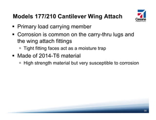 Models 177/210 Cantilever Wing Attach
Primary load carrying member
Corrosion is common on the carry-thru lugs andy g
the wing attach fittings
Tight fitting faces act as a moisture trap
Made of 2014-T6 material
High strength material but very susceptible to corrosion
30
 