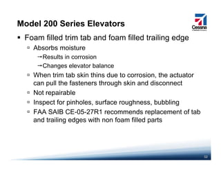 Model 200 Series Elevators
Foam filled trim tab and foam filled trailing edge
Absorbs moisture
Results in corrosion
Changes elevator balance
When trim tab skin thins due to corrosion the actuatorWhen trim tab skin thins due to corrosion, the actuator
can pull the fasteners through skin and disconnect
Not repairablep
Inspect for pinholes, surface roughness, bubbling
FAA SAIB CE-05-27R1 recommends replacement of tab
and trailing edges with non foam filled parts
32
 