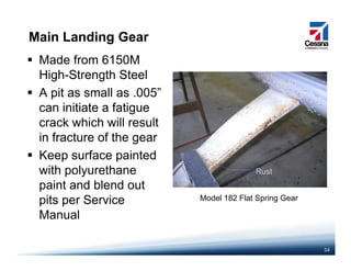 Main Landing Gear
Made from 6150M
High-Strength Steel
A pit as small as .005”
can initiate a fatigue
k hi h ill ltcrack which will result
in fracture of the gear
K f i t dKeep surface painted
with polyurethane
paint and blend out
Rust
paint and blend out
pits per Service
Manual
Model 182 Flat Spring Gear
34
 