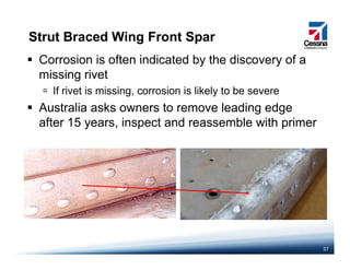 Strut Braced Wing Front Spar
Corrosion is often indicated by the discovery of a
missing rivet
If rivet is missing, corrosion is likely to be severe
Australia asks owners to remove leading edge
f 15 i d bl i h iafter 15 years, inspect and reassemble with primer
37
 