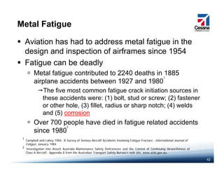 Metal Fatigue
Aviation has had to address metal fatigue in the
design and inspection of airframes since 1954design and inspection of airframes since 1954
Fatigue can be deadly
Metal fatigue contributed to 2240 deaths in 1885g
airplane accidents between 1927 and 1980
The five most common fatigue crack initiation sources in
these accidents were: (1) bolt stud or screw; (2) fastener
1
these accidents were: (1) bolt, stud or screw; (2) fastener
or other hole, (3) fillet, radius or sharp notch; (4) welds
and (5) corrosion
Over 700 people have died in fatigue related accidents
since 1980
Campbell and Lahey 1984 ‘A Survey of Serious Aircraft Accidents Involving Fatigue Fracture’ International Journal of
1
2
42
Campbell and Lahey 1984, A Survey of Serious Aircraft Accidents Involving Fatigue Fracture , International Journal of
Fatigue, January 1984
‘Investigation into Ansett Australia Maintenance Safety Deficiencies and the Control of Continuing Airworthiness of
Class A Aircraft’, Appendix 8 from the Australian Transport Safety Bureau’s web site, www.atsb.gov.au.
2
 