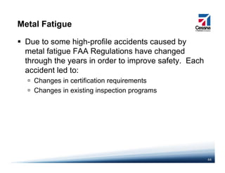 Metal Fatigue
Due to some high-profile accidents caused by
metal fatigue FAA Regulations have changedmetal fatigue FAA Regulations have changed
through the years in order to improve safety. Each
accident led to:
Changes in certification requirements
Changes in existing inspection programs
44
 