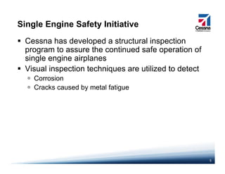 Single Engine Safety Initiative
Cessna has developed a structural inspection
program to assure the continued safe operation of
single engine airplanes
Visual inspection techniques are utilized to detect
C iCorrosion
Cracks caused by metal fatigue
5
 