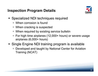Inspection Program Details
Specialized NDI techniques required
When corrosion is foundWhen corrosion is found
When cracking is suspected
When required by existing service bulletin
For high time airplanes (12,000+ hours) or severe usage
airplanes (6,000+ hours)
Si l E i NDI i i i il blSingle Engine NDI training program is available
Developed and taught by National Center for Aviation
Training (NCAT)Training (NCAT)
56
 
