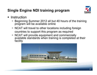 Single Engine NDI training program
Instruction
Beginning Summer 2012 all but 40 hours of the training
program ill be a ailable onlineprogram will be available online
NCAT will travel to other locations including foreign
countries to support this program as requiredpp p g q
NCAT will provide equipment and commercially
available standards when training is completed at their
facilityy
57
 