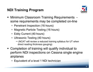 NDI Training Program
Minimum Classroom Training Requirements -
some requirements may be completed on-linesome requirements may be completed on line
Penetrant Inspection (16 hours)
Magnetic Particle Testing (16 hours)
Eddy Current (40 hours)
Ultrasonic Testing (40 hours)
(NCAT will review a reduced training syllabus for UT when
direct reading thickness gauging)
Completion of training will qualify individual toCompletion of training will qualify individual to
perform NDI inspections on Cessna single engine
airplanes
58
Equivalent of a level 1 NDI technician
 