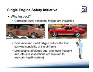 Single Engine Safety Initiative
Why Inspect?
Corrosion (rust) and metal fatigue are inevitable( ) g
Corrosion and metal fatigue reduce the load
carrying capability of the airframe
Lik l i l d fLike people, airplanes age, and more frequent
and intrusive inspections are required to
maintain health (safety)
6
( y)
 