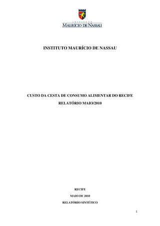 INSTITUTO MAURÍCIO DE NASSAU




CUSTO DA CESTA DE CONSUMO ALIMENTAR DO RECIFE

             RELATÓRIO MAIO/2010




                    RECIFE

                  MAIO DE 2010

              RELATÓRIO SINTÉTICO


                                                1
 