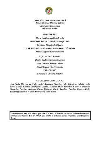 GOVERNO DO ESTADO DO PARÁ
                            Simão Robison Oliveira Jatene
                                VICE-GOVERNADOR
                                  Helenilson Pontes

                                   PRESIDENTE
                           Maria Adelina Guglioti Braglia
                     DIRETOR DE ESTUDOS E PESQUISAS
                             Cassiano Figueiredo Ribeiro
               GERÊNCIA DE INDICADORES SOCIOECONÔMICOS
                            Maria Augusta Esteves Pereira

                               EQUIPE EXECUTORA
                           Daniel Carlos Nascimento Serpa
                             José Luiz dos Santos Lobato
                            Nilceli Figueiredo Montalvão
                                    ESTAGIÁRIO
                             Emmanuel Oliveira da Silva


                            COLETADORES DE CAMPO
Ana Carla Moreira do Vale, André Anderson Marcias Vale, Elizabeth Valadares da
Silva, Flávio Ruanito Rodrigues Coelho, Helaine Thaís Pimentel Cardoso, Iraelson
Monteiro Pereira, Jeferson Pinho Barbosa, Karla Karoline Botelho Gomes, Kelly
Pereira Quaresma, Willani Henrique Freitas Lima.




 A composição da Cesta Básica que a SEPOFDIPLAN adota é a oficial, tendo sido definida
 através do Decreto Lei nº 399/38 que ainda é utilizada como referência constitucional
 legal.
 