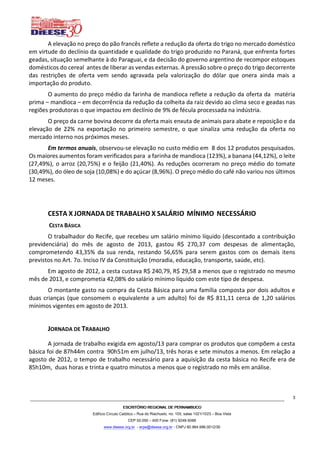 ESCRITÓRIO REGIONAL DE PERNAMBUCOESCRITÓRIO REGIONAL DE PERNAMBUCOESCRITÓRIO REGIONAL DE PERNAMBUCOESCRITÓRIO REGIONAL DE PERNAMBUCO
Edifício Círculo Católico – Rua do Riachuelo, no. 105, salas 1021/1023 – Boa Vista
CEP 50.050 – 400 Fone: (81) 9248-5066
www.dieese.org.br - erpe@dieese.org.br - CNPJ 60.964.996.0012/30
3
A elevação no preço do pão francês reflete a redução da oferta do trigo no mercado doméstico
em virtude do declínio da quantidade e qualidade do trigo produzido no Paraná, que enfrenta fortes
geadas, situação semelhante à do Paraguai, e da decisão do governo argentino de recompor estoques
domésticos do cereal antes de liberar as vendas externas. A pressão sobre o preço do trigo decorrente
das restrições de oferta vem sendo agravada pela valorização do dólar que onera ainda mais a
importação do produto.
O aumento do preço médio da farinha de mandioca reflete a redução da oferta da matéria
prima – mandioca – em decorrência da redução da colheita da raiz devido ao clima seco e geadas nas
regiões produtoras o que impactou em declínio de 9% de fécula processada na indústria.
O preço da carne bovina decorre da oferta mais enxuta de animais para abate e reposição e da
elevação de 22% na exportação no primeiro semestre, o que sinaliza uma redução da oferta no
mercado interno nos próximos meses.
Em termos anuais, observou-se elevação no custo médio em 8 dos 12 produtos pesquisados.
Os maiores aumentos foram verificados para a farinha de mandioca (123%), a banana (44,12%), o leite
(27,49%), o arroz (20,75%) e o feijão (21,40%). As reduções ocorreram no preço médio do tomate
(30,49%), do óleo de soja (10,08%) e do açúcar (8,96%). O preço médio do café não variou nos últimos
12 meses.
CESTA X JORNADA DE TRABALHO X SALÁRIO MÍNIMO NECESSÁRIO
CESTA BÁSICA
O trabalhador do Recife, que recebeu um salário mínimo líquido (descontado a contribuição
previdenciária) do mês de agosto de 2013, gastou R$ 270,37 com despesas de alimentação,
comprometendo 43,35% da sua renda, restando 56,65% para serem gastos com os demais itens
previstos no Art. 7o. Inciso IV da Constituição (moradia, educação, transporte, saúde, etc).
Em agosto de 2012, a cesta custava R$ 240,79, R$ 29,58 a menos que o registrado no mesmo
mês de 2013, e comprometia 42,08% do salário mínimo líquido com este tipo de despesa.
O montante gasto na compra da Cesta Básica para uma família composta por dois adultos e
duas crianças (que consomem o equivalente a um adulto) foi de R$ 811,11 cerca de 1,20 salários
mínimos vigentes em agosto de 2013.
JORNADA DE TRABALHO
A jornada de trabalho exigida em agosto/13 para comprar os produtos que compõem a cesta
básica foi de 87h44m contra 90h51m em julho/13, três horas e sete minutos a menos. Em relação a
agosto de 2012, o tempo de trabalho necessário para a aquisição da cesta básica no Recife era de
85h10m, duas horas e trinta e quatro minutos a menos que o registrado no mês em análise.
 