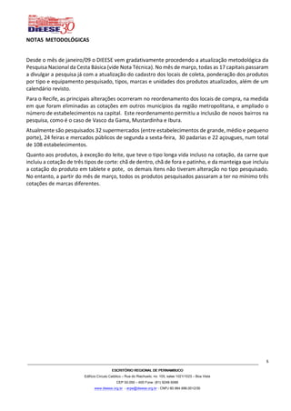 ESCRITÓRIO REGIONAL DE PERNAMBUCOESCRITÓRIO REGIONAL DE PERNAMBUCOESCRITÓRIO REGIONAL DE PERNAMBUCOESCRITÓRIO REGIONAL DE PERNAMBUCO
Edifício Círculo Católico – Rua do Riachuelo, no. 105, salas 1021/1023 – Boa Vista
CEP 50.050 – 400 Fone: (81) 9248-5066
www.dieese.org.br - erpe@dieese.org.br - CNPJ 60.964.996.0012/30
5
NOTAS METODOLÓGICAS
Desde o mês de janeiro/09 o DIEESE vem gradativamente procedendo a atualização metodológica da
Pesquisa Nacional da Cesta Básica (vide Nota Técnica). No mês de março, todas as 17 capitais passaram
a divulgar a pesquisa já com a atualização do cadastro dos locais de coleta, ponderação dos produtos
por tipo e equipamento pesquisado, tipos, marcas e unidades dos produtos atualizados, além de um
calendário revisto.
Para o Recife, as principais alterações ocorreram no reordenamento dos locais de compra, na medida
em que foram eliminadas as cotações em outros municípios da região metropolitana, e ampliado o
número de estabelecimentos na capital. Este reordenamento permitiu a inclusão de novos bairros na
pesquisa, como é o caso de Vasco da Gama, Mustardinha e Ibura.
Atualmente são pesquisados 32 supermercados (entre estabelecimentos de grande, médio e pequeno
porte), 24 feiras e mercados públicos de segunda a sexta-feira, 30 padarias e 22 açougues, num total
de 108 estabelecimentos.
Quanto aos produtos, à exceção do leite, que teve o tipo longa vida incluso na cotação, da carne que
incluiu a cotação de três tipos de corte: chã de dentro, chã de fora e patinho, e da manteiga que incluiu
a cotação do produto em tablete e pote, os demais ítens não tiveram alteração no tipo pesquisado.
No entanto, a partir do mês de março, todos os produtos pesquisados passaram a ter no mínimo três
cotações de marcas diferentes.
 